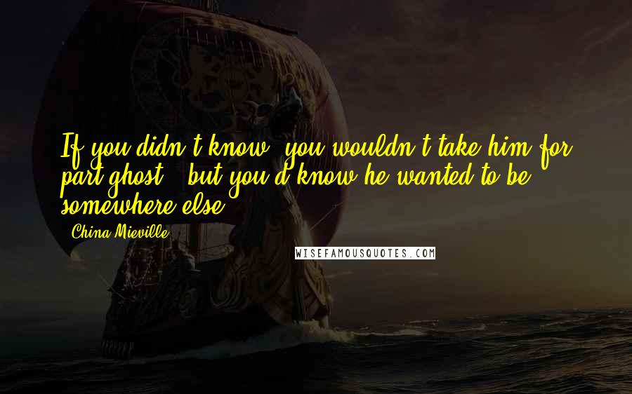 China Mieville Quotes: If you didn't know, you wouldn't take him for part-ghost - but you'd know he wanted to be somewhere else.