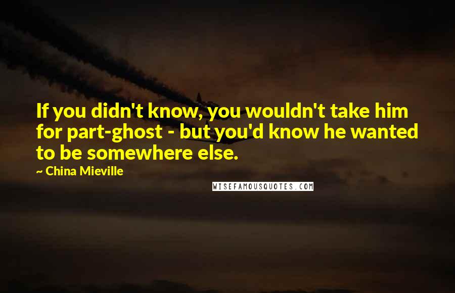 China Mieville Quotes: If you didn't know, you wouldn't take him for part-ghost - but you'd know he wanted to be somewhere else.