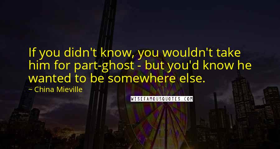 China Mieville Quotes: If you didn't know, you wouldn't take him for part-ghost - but you'd know he wanted to be somewhere else.