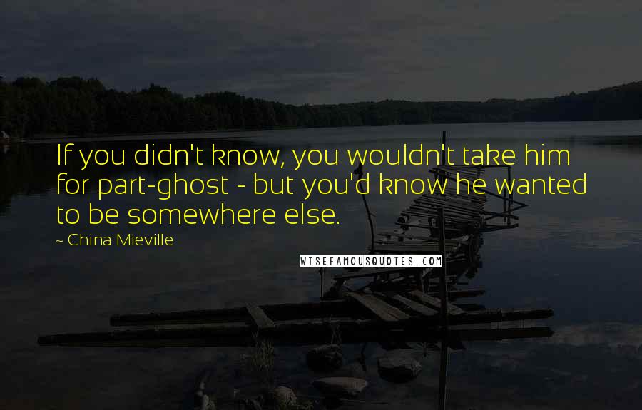 China Mieville Quotes: If you didn't know, you wouldn't take him for part-ghost - but you'd know he wanted to be somewhere else.