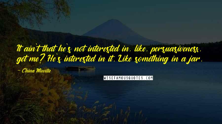 China Mieville Quotes: It ain't that he's not interested in, like, persuasiveness, get me? He's interested in it. Like something in a jar.