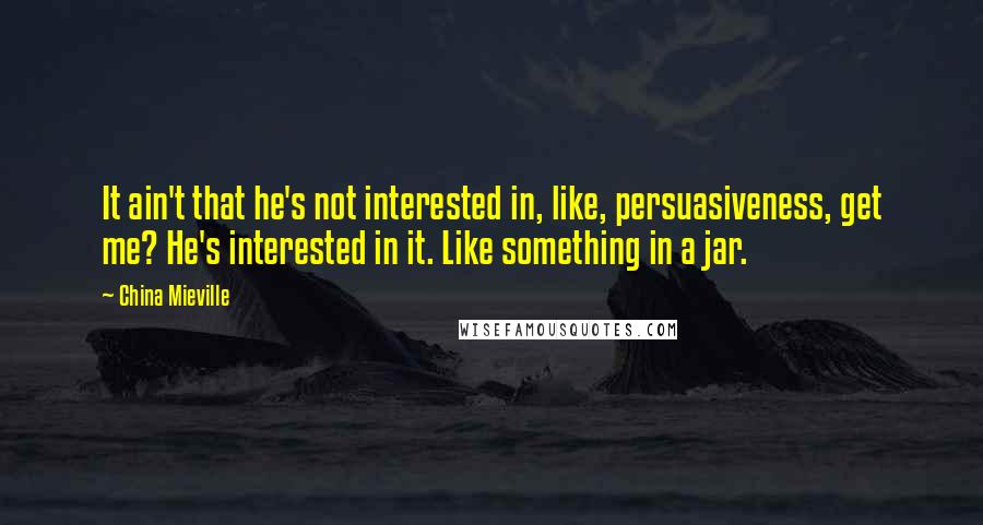 China Mieville Quotes: It ain't that he's not interested in, like, persuasiveness, get me? He's interested in it. Like something in a jar.