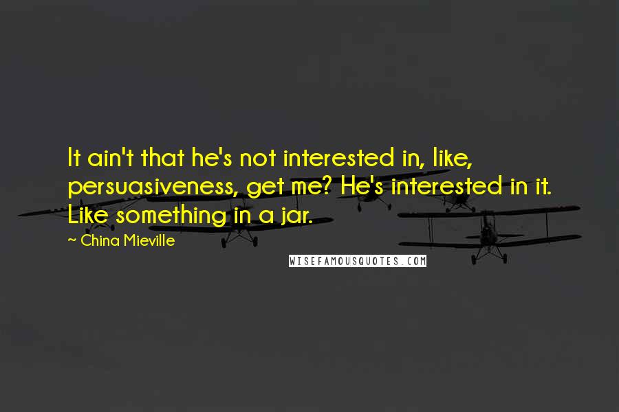 China Mieville Quotes: It ain't that he's not interested in, like, persuasiveness, get me? He's interested in it. Like something in a jar.