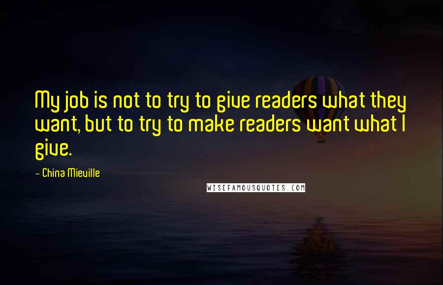 China Mieville Quotes: My job is not to try to give readers what they want, but to try to make readers want what I give.