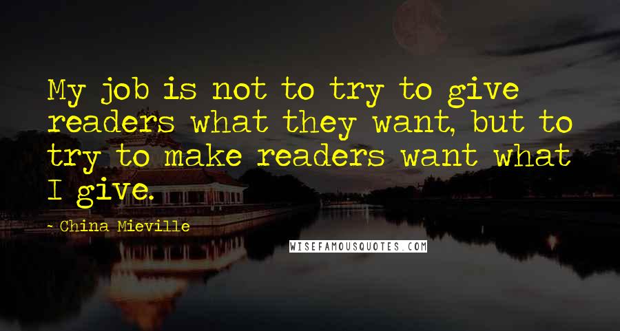 China Mieville Quotes: My job is not to try to give readers what they want, but to try to make readers want what I give.