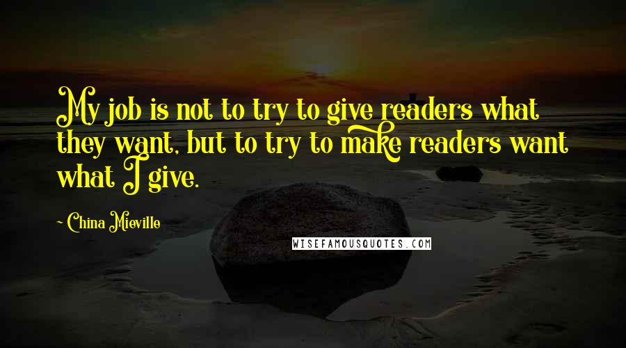 China Mieville Quotes: My job is not to try to give readers what they want, but to try to make readers want what I give.