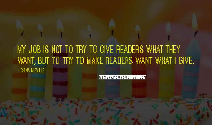 China Mieville Quotes: My job is not to try to give readers what they want, but to try to make readers want what I give.