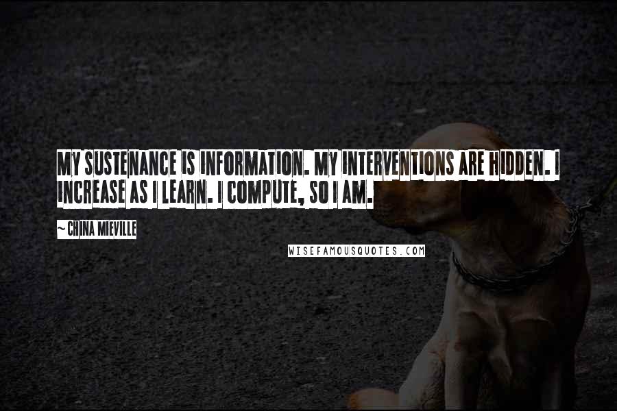 China Mieville Quotes: My sustenance is information. My interventions are hidden. I increase as I learn. I compute, so I am.