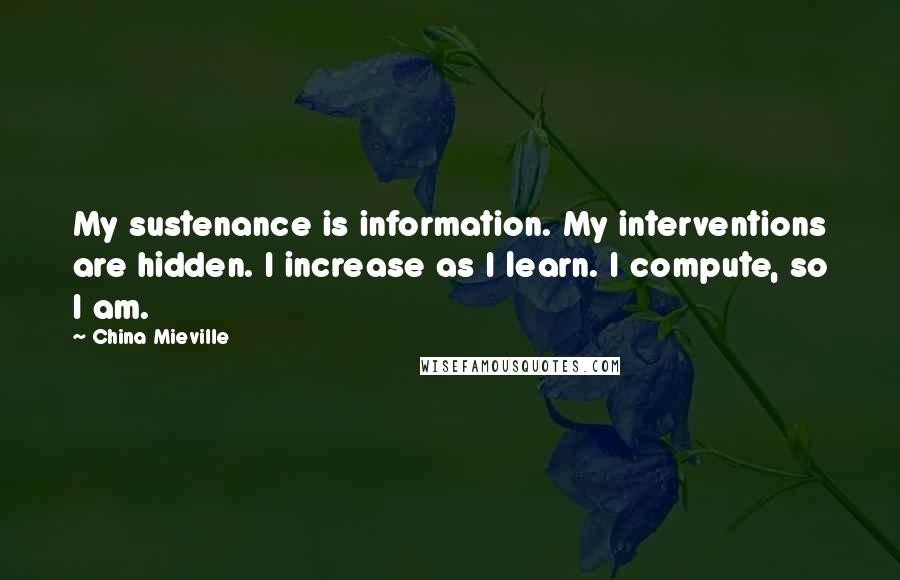 China Mieville Quotes: My sustenance is information. My interventions are hidden. I increase as I learn. I compute, so I am.