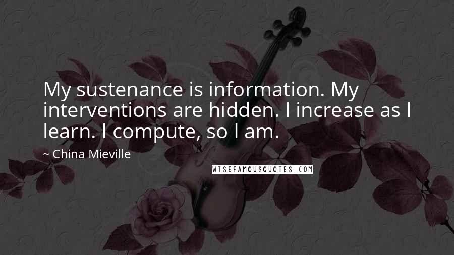 China Mieville Quotes: My sustenance is information. My interventions are hidden. I increase as I learn. I compute, so I am.