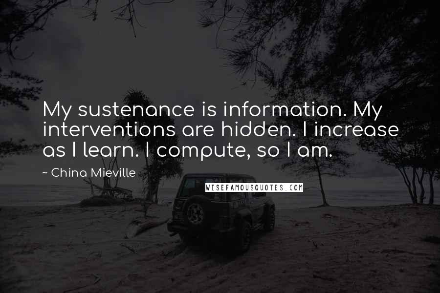 China Mieville Quotes: My sustenance is information. My interventions are hidden. I increase as I learn. I compute, so I am.