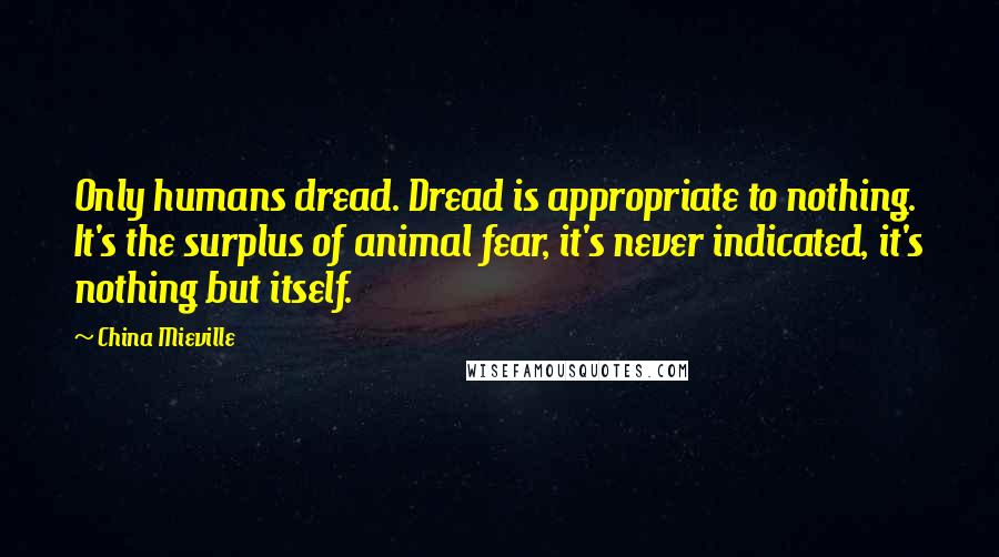 China Mieville Quotes: Only humans dread. Dread is appropriate to nothing. It's the surplus of animal fear, it's never indicated, it's nothing but itself.