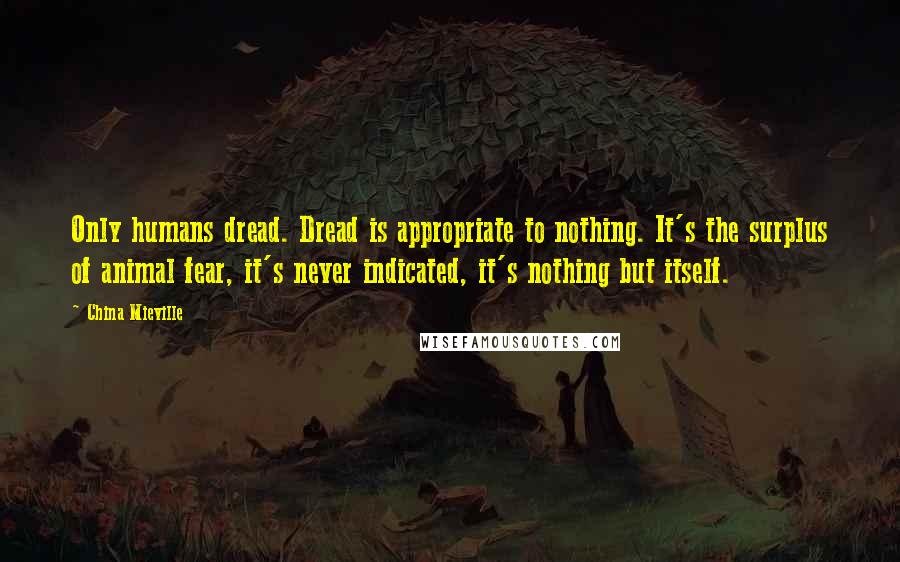 China Mieville Quotes: Only humans dread. Dread is appropriate to nothing. It's the surplus of animal fear, it's never indicated, it's nothing but itself.