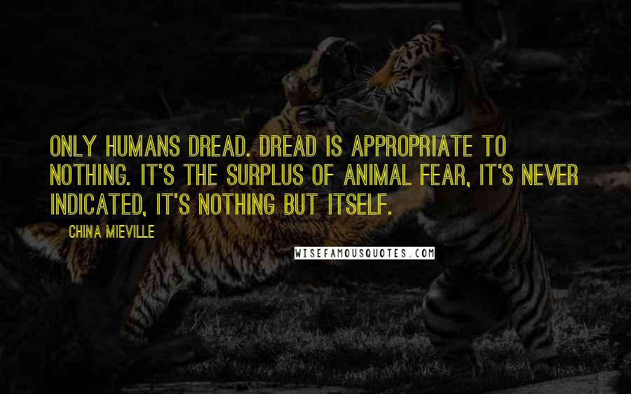 China Mieville Quotes: Only humans dread. Dread is appropriate to nothing. It's the surplus of animal fear, it's never indicated, it's nothing but itself.