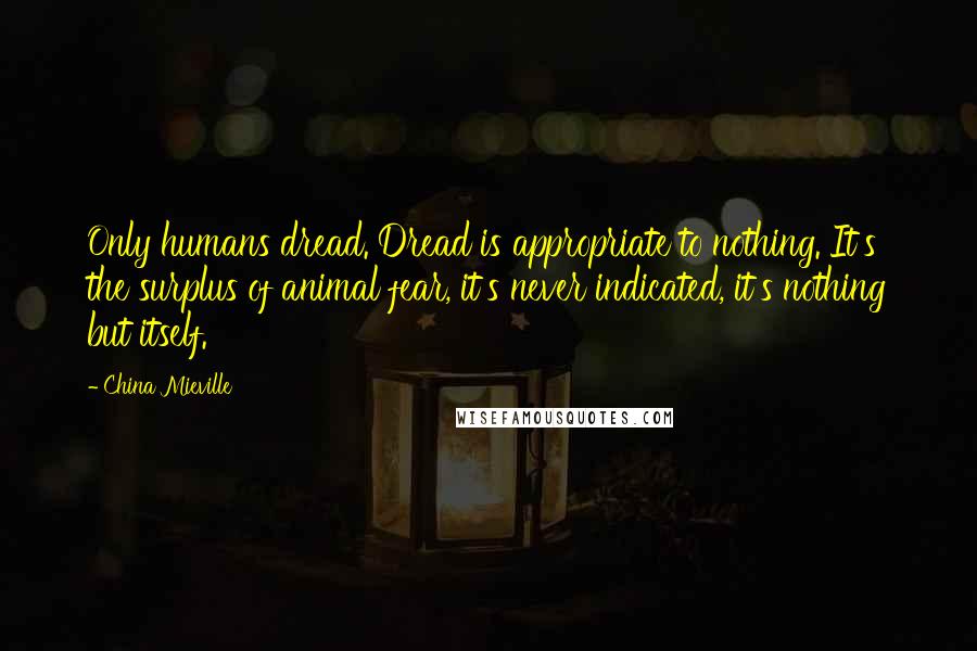 China Mieville Quotes: Only humans dread. Dread is appropriate to nothing. It's the surplus of animal fear, it's never indicated, it's nothing but itself.