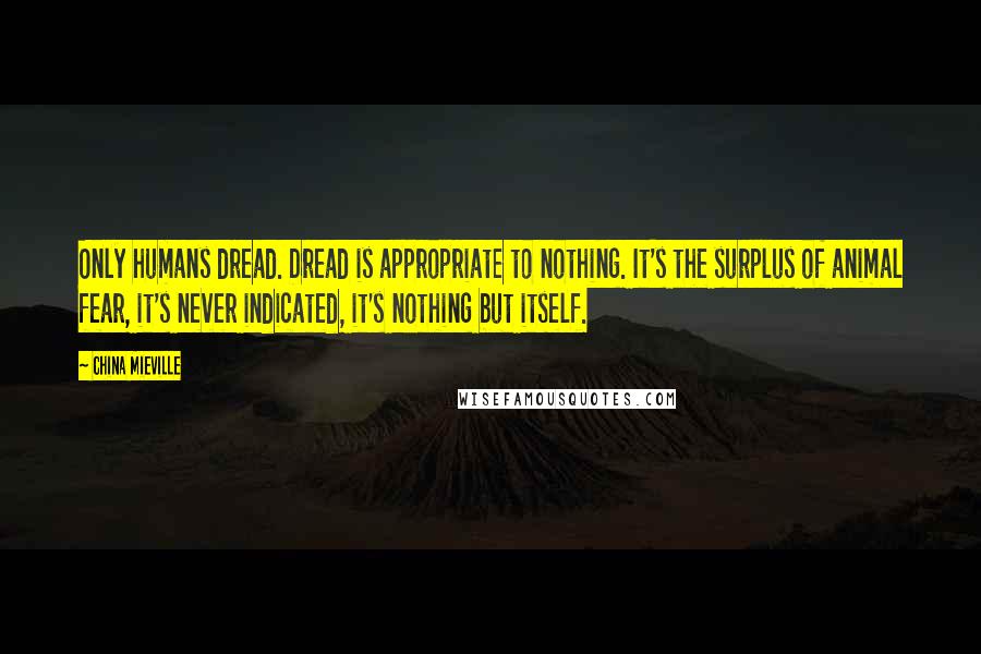 China Mieville Quotes: Only humans dread. Dread is appropriate to nothing. It's the surplus of animal fear, it's never indicated, it's nothing but itself.