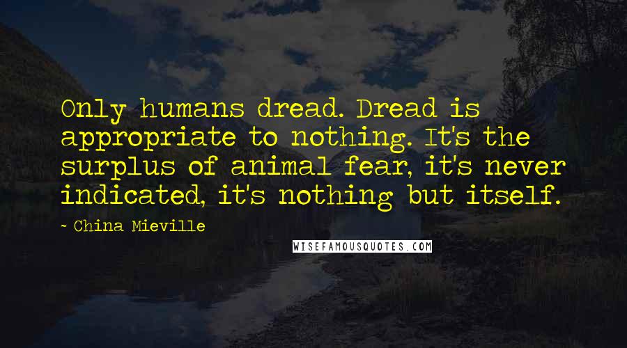 China Mieville Quotes: Only humans dread. Dread is appropriate to nothing. It's the surplus of animal fear, it's never indicated, it's nothing but itself.