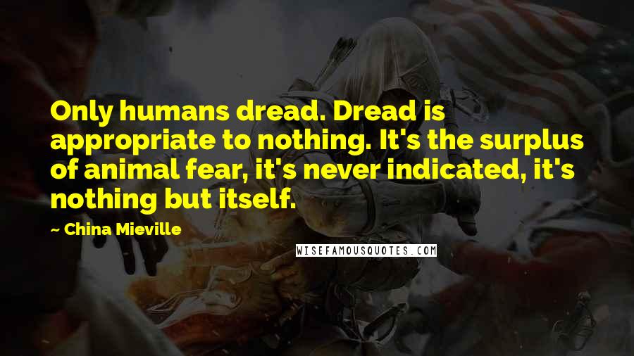 China Mieville Quotes: Only humans dread. Dread is appropriate to nothing. It's the surplus of animal fear, it's never indicated, it's nothing but itself.
