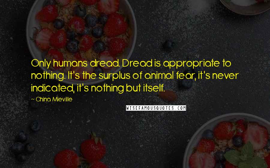 China Mieville Quotes: Only humans dread. Dread is appropriate to nothing. It's the surplus of animal fear, it's never indicated, it's nothing but itself.