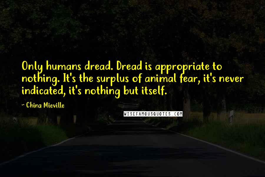 China Mieville Quotes: Only humans dread. Dread is appropriate to nothing. It's the surplus of animal fear, it's never indicated, it's nothing but itself.