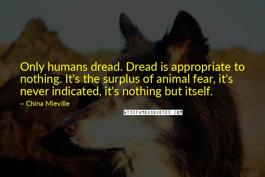 China Mieville Quotes: Only humans dread. Dread is appropriate to nothing. It's the surplus of animal fear, it's never indicated, it's nothing but itself.
