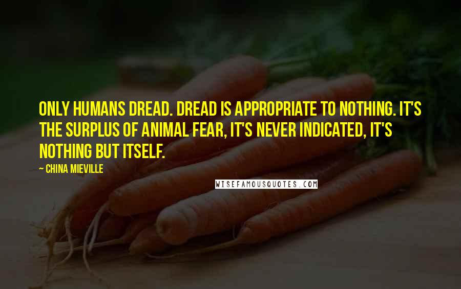 China Mieville Quotes: Only humans dread. Dread is appropriate to nothing. It's the surplus of animal fear, it's never indicated, it's nothing but itself.