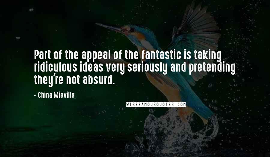 China Mieville Quotes: Part of the appeal of the fantastic is taking ridiculous ideas very seriously and pretending they're not absurd.