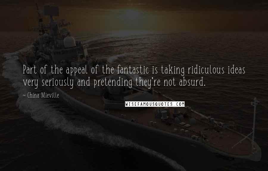 China Mieville Quotes: Part of the appeal of the fantastic is taking ridiculous ideas very seriously and pretending they're not absurd.