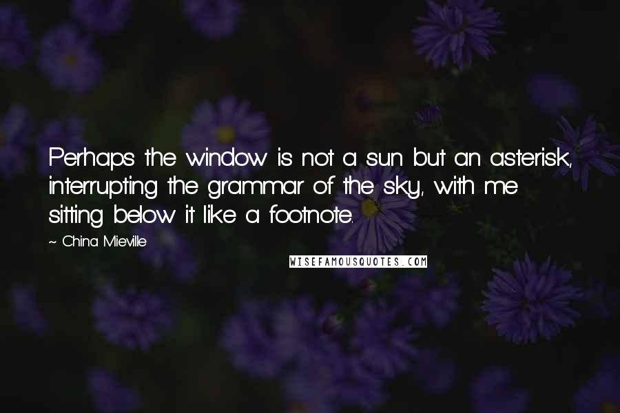 China Mieville Quotes: Perhaps the window is not a sun but an asterisk, interrupting the grammar of the sky, with me sitting below it like a footnote.