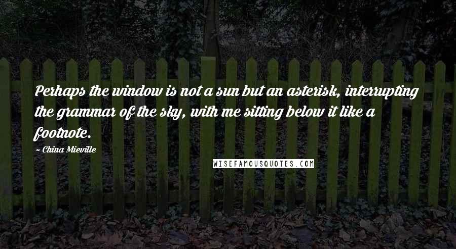 China Mieville Quotes: Perhaps the window is not a sun but an asterisk, interrupting the grammar of the sky, with me sitting below it like a footnote.