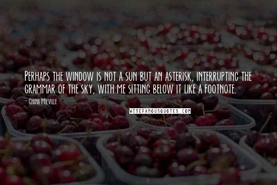 China Mieville Quotes: Perhaps the window is not a sun but an asterisk, interrupting the grammar of the sky, with me sitting below it like a footnote.