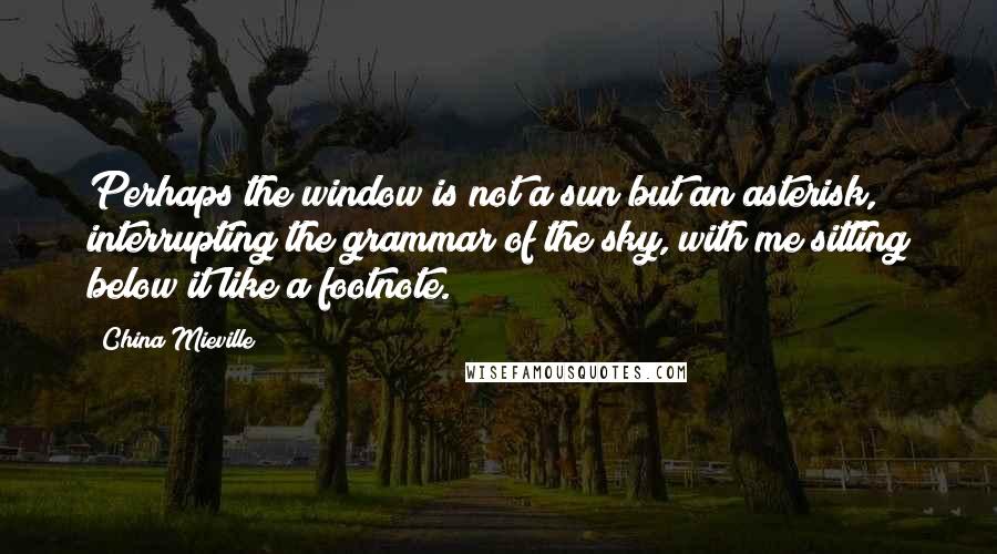 China Mieville Quotes: Perhaps the window is not a sun but an asterisk, interrupting the grammar of the sky, with me sitting below it like a footnote.