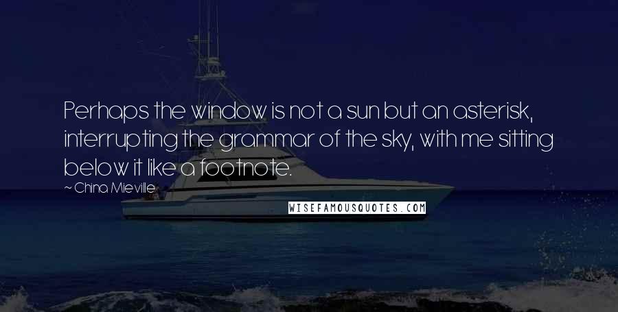 China Mieville Quotes: Perhaps the window is not a sun but an asterisk, interrupting the grammar of the sky, with me sitting below it like a footnote.