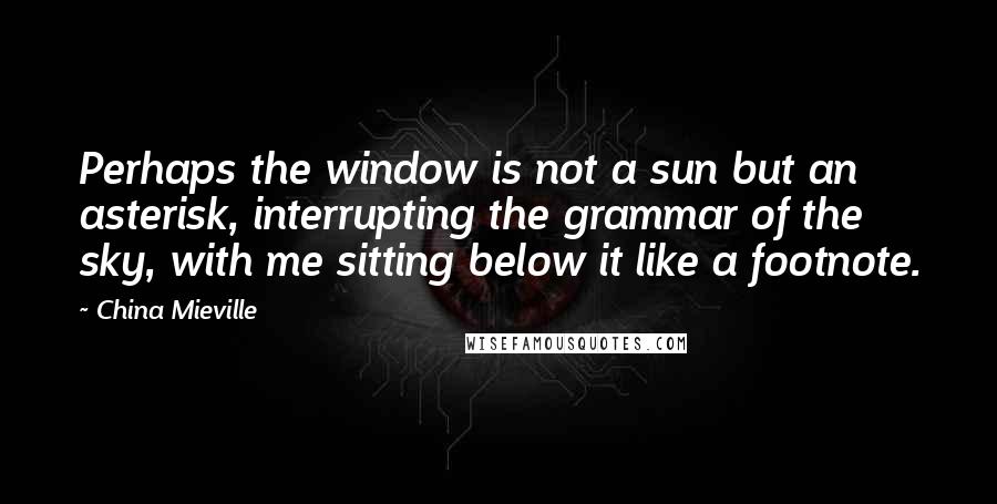 China Mieville Quotes: Perhaps the window is not a sun but an asterisk, interrupting the grammar of the sky, with me sitting below it like a footnote.