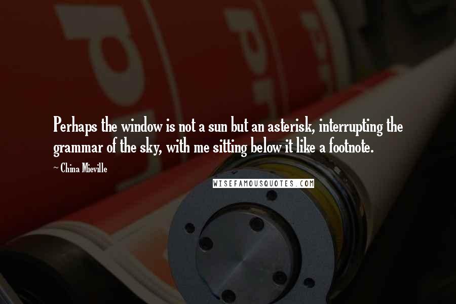 China Mieville Quotes: Perhaps the window is not a sun but an asterisk, interrupting the grammar of the sky, with me sitting below it like a footnote.