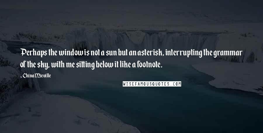 China Mieville Quotes: Perhaps the window is not a sun but an asterisk, interrupting the grammar of the sky, with me sitting below it like a footnote.