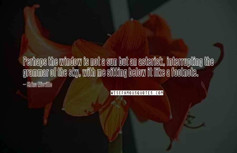 China Mieville Quotes: Perhaps the window is not a sun but an asterisk, interrupting the grammar of the sky, with me sitting below it like a footnote.