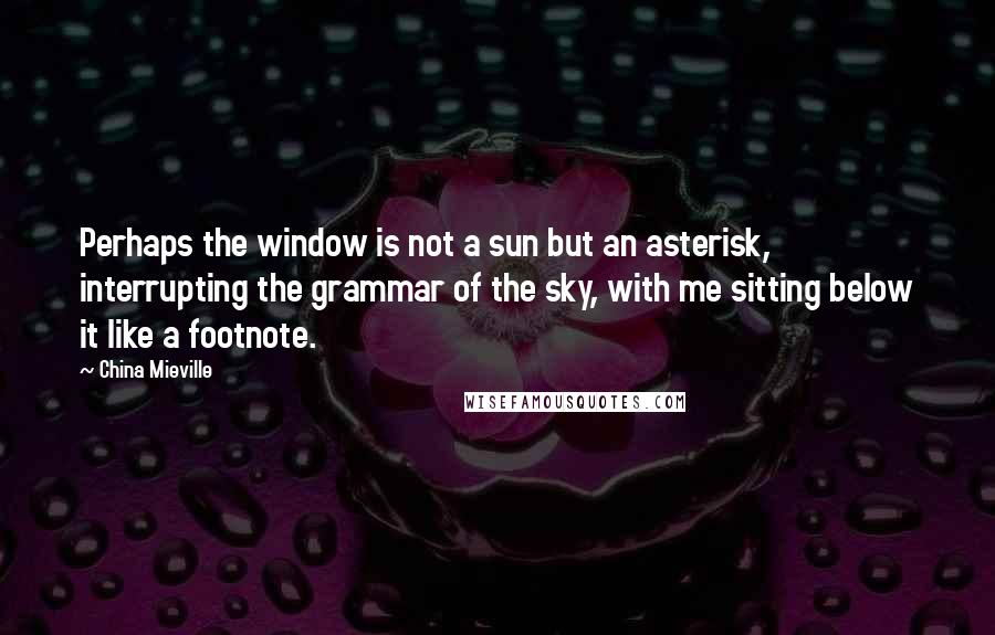 China Mieville Quotes: Perhaps the window is not a sun but an asterisk, interrupting the grammar of the sky, with me sitting below it like a footnote.