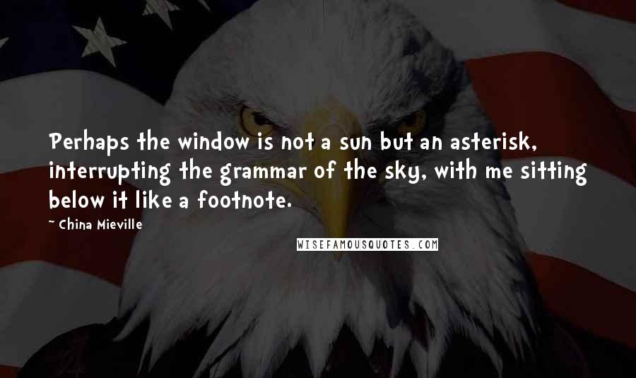 China Mieville Quotes: Perhaps the window is not a sun but an asterisk, interrupting the grammar of the sky, with me sitting below it like a footnote.