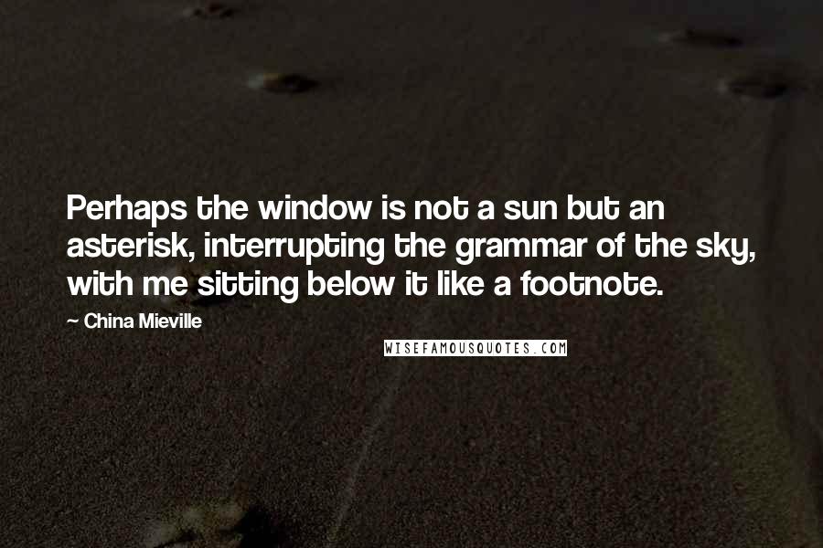 China Mieville Quotes: Perhaps the window is not a sun but an asterisk, interrupting the grammar of the sky, with me sitting below it like a footnote.