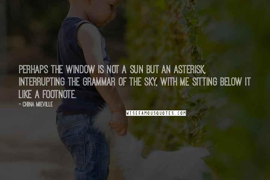 China Mieville Quotes: Perhaps the window is not a sun but an asterisk, interrupting the grammar of the sky, with me sitting below it like a footnote.