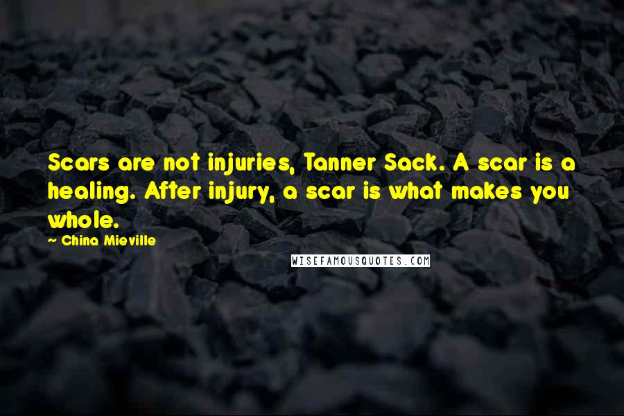 China Mieville Quotes: Scars are not injuries, Tanner Sack. A scar is a healing. After injury, a scar is what makes you whole.