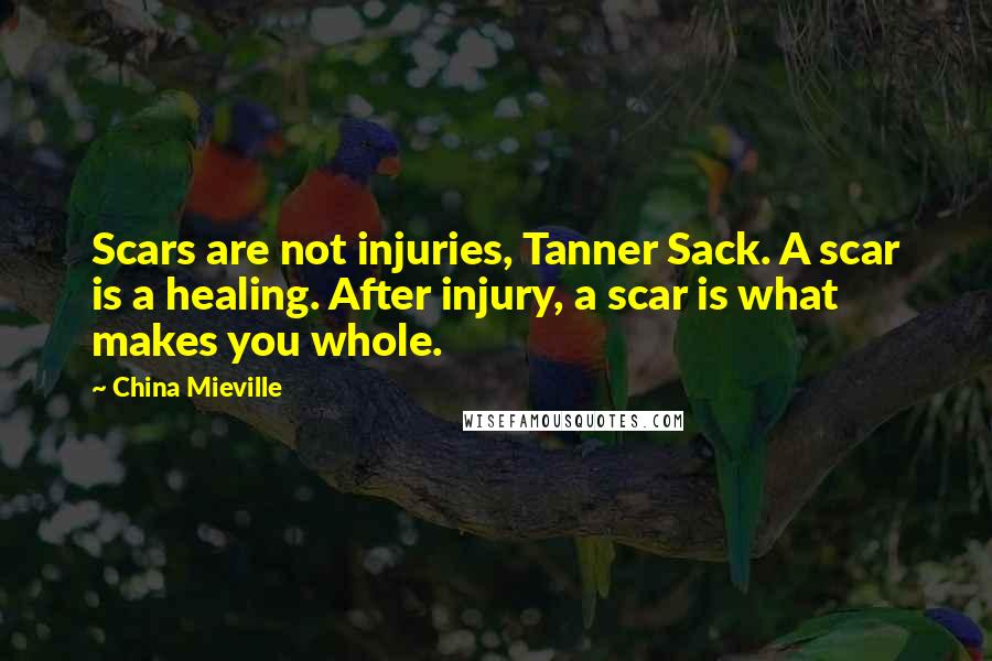 China Mieville Quotes: Scars are not injuries, Tanner Sack. A scar is a healing. After injury, a scar is what makes you whole.