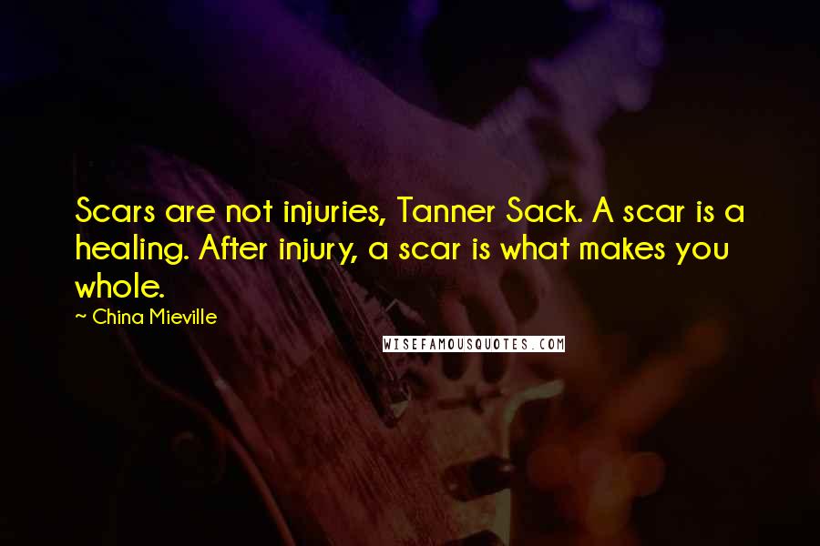 China Mieville Quotes: Scars are not injuries, Tanner Sack. A scar is a healing. After injury, a scar is what makes you whole.