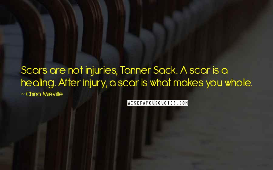 China Mieville Quotes: Scars are not injuries, Tanner Sack. A scar is a healing. After injury, a scar is what makes you whole.