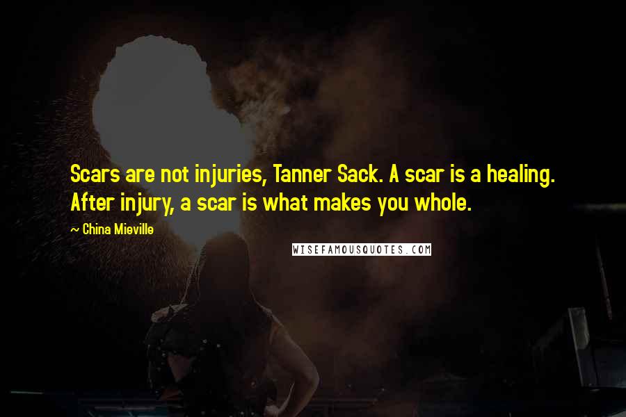 China Mieville Quotes: Scars are not injuries, Tanner Sack. A scar is a healing. After injury, a scar is what makes you whole.