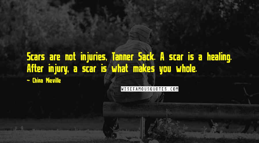 China Mieville Quotes: Scars are not injuries, Tanner Sack. A scar is a healing. After injury, a scar is what makes you whole.