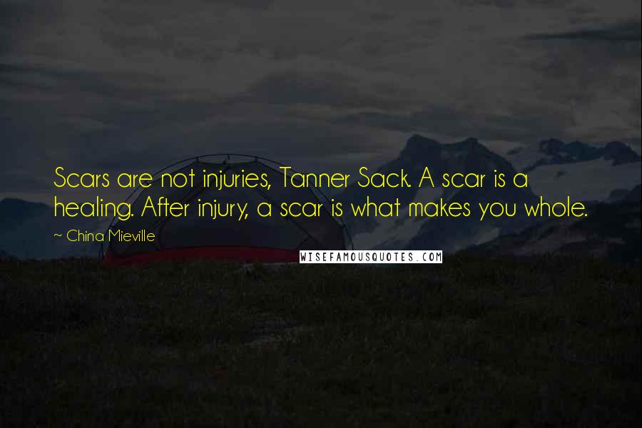 China Mieville Quotes: Scars are not injuries, Tanner Sack. A scar is a healing. After injury, a scar is what makes you whole.