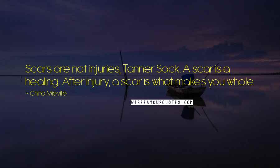 China Mieville Quotes: Scars are not injuries, Tanner Sack. A scar is a healing. After injury, a scar is what makes you whole.