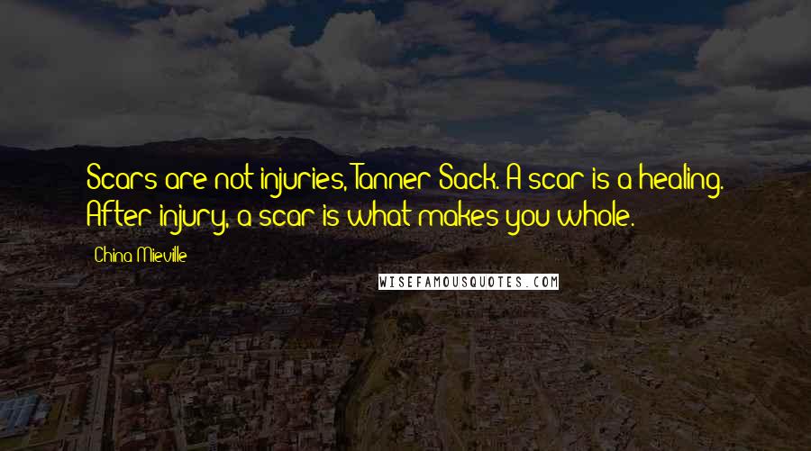 China Mieville Quotes: Scars are not injuries, Tanner Sack. A scar is a healing. After injury, a scar is what makes you whole.